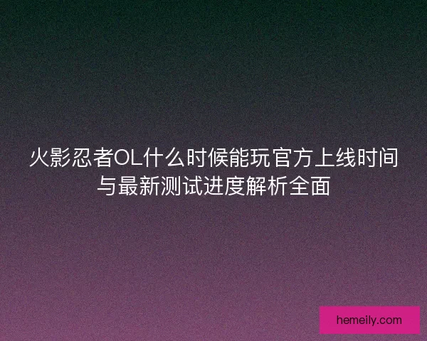 火影忍者OL什么时候能玩官方上线时间与最新测试进度解析全面