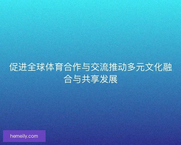 促进全球体育合作与交流推动多元文化融合与共享发展