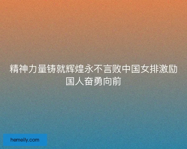 精神力量铸就辉煌永不言败中国女排激励国人奋勇向前