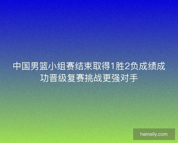中国男篮小组赛结束取得1胜2负成绩成功晋级复赛挑战更强对手
