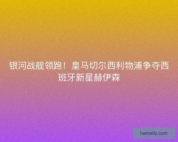 银河战舰领跑！皇马切尔西利物浦争夺西班牙新星赫伊森