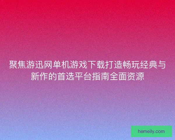 聚焦游迅网单机游戏下载打造畅玩经典与新作的首选平台指南全面资源