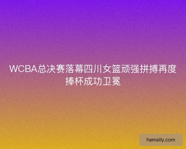 WCBA总决赛落幕四川女篮顽强拼搏再度捧杯成功卫冕