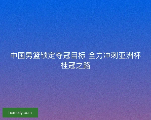 中国男篮锁定夺冠目标 全力冲刺亚洲杯桂冠之路
