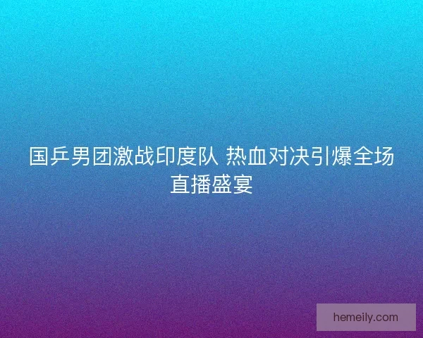 国乒男团激战印度队 热血对决引爆全场直播盛宴