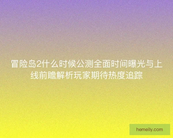 冒险岛2什么时候公测全面时间曝光与上线前瞻解析玩家期待热度追踪