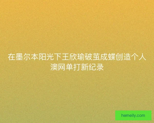 在墨尔本阳光下王欣瑜破茧成蝶创造个人澳网单打新纪录